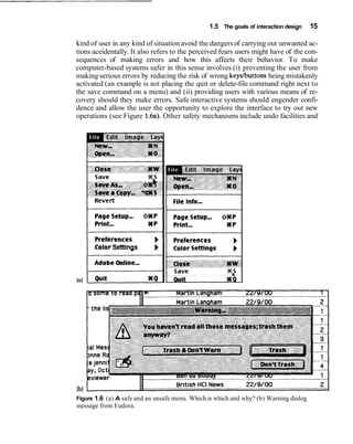 1.5 The goals of interaction design 15
kind of user in any kind of situation avoid the dangers of carrying out unwanted ac-
tions aceidentally. It also refers to the perceived fears users might have of the con-
sequences of making errors and how this affects their behavior. To make
computer-based systems safer in this sense involves (i) preventing the user from
making serious errors by reducing the risk of wrong keyslbuttonsbeing mistakenly
activated (an example is not placing the quit or delete-file command right next to
the save command on a menu) and (ii) providing users with various means of re-
covery should they make errors. Safe interactive systems should engender confi-
dence and allow the user the opportunity to explore the interface to try out new
operations (see Figure 1.6a).Other safety mechanisms include undo facilities and
ColorSettings b
lb)
Figure 1.6 (a) A safe and an unsafe menu. Which is which and why? (b) Warning dialog
message from Eudora.
 
