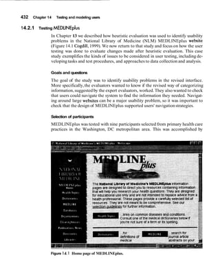 432 Chapter 14 Testing and modeling users
14.2.1 Testing MEDLINEplus
In Chapter 13 we described how heuristic evaluation was used to identify usability
problems in the National Library of Medicine (NLM) MEDLINEplus website
(Figure 14.1 Cogdill,1999). We now return to that study and focus on how the user
testing was done to evaluate changes made after heuristic evaluation. This case
study exemplifies the kinds of issues to be considered in user testing, including de-
veloping tasks and test procedures, and approaches to data collection and analysis.
Goals and questions
The goal of the study was to identify usability problems in the revised interface.
More specifically,the evaluators wanted to know if the revised way of categorizing
information, suggested by the expert evaluators, worked. They also wanted to check
that users could navigate the system to find the information they needed. Navigat-
ing around large websites can be a major usability problem, so it was important to
check that the design of MEDLINEplus supported users' navigationstrategies.
Selection of participants
MEDLINEplus was tested with nine participants selected from primary health care
practices in the Washington, DC metropolitan area. This was accomplished by
Figure 14.1 Home page of MEDLINEplus.
 