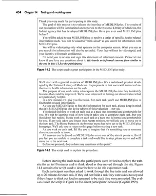434 Chapter 14 Testing and modeling users
Thank you very much for participating in this study.
The goal of this project is to evaluate the interface of MEDLINEplus. The results of
our evaluation will be summarized and reported to the National Library of Medicine, the
federal agency that has developed MEDLINEplus. Have you ever used MEDLINEplus
before?
You will be asked to use MEDLINEplus to resolve a series of specific, health-related
information needs. You will be asked to "think aloud" as you search for information with
MEDLINEplus.
We will be videotaping only what appears on the computer screen. What you say as
you search for information will also be recorded. Your face will not be videotaped, and
your identity will remain confidential.
1'11 need you to review and sign this statement of informed consent. Please let me
know if you have any questions about it. (He hands an informed consent form similar to
the one in Box 11.3 to the participant.)
Figure 14.2 The script used to greet participants in the MEDLINEplus study.
-
We'll start with a general overview of MEDLINEplus. It's a web-based product devel-
oped by the National Library of Medicine. Its purpose is to link users with sources of au-
thoritative health information on the web.
The purpose of our work today is to explore the MEDLINEplus interface to identify
features that could be improved. We're also interested in finding out about features that
are particularly helpful.
In a few minutes I'll give you five tasks. For each task you'll use MEDLINEplus to
find health-related information.
As you use MEDLINEplus to find the information for each task, please keep in mind
that it is MEDLINEplus that is the subject of this evaluation-notyou.
You should feel free to work on each task at a pace that is normal and comfortable for
you. We will be keeping track of how long it takes you to complete each task, but you
should not feel rushed. Please work on each task at a pace that is normal and comfortable
for you. If any task takes you longer than twenty minutes, we will ask you to move on to
the next task. The Home button on the browser menu has been set to the MEDLINEplus
homepage. We'll ask you to return to this page before starting a new task.
As you work on each task, I'd like you to imagine that it's something you or someone
close to you needs to know.
All answers can be found on MEDLINEplus or on one of the sites it points to. But if
you feel you are unable to complete a task and would like to stop, please say so and we'll
move on to the next task.
Before we proceed, do you have any questions at this point?
Figure 14.3 The script used to explain the procedure.
Before starting the main tasks the participants were invited to explore the web-
site for up to 10 minutes and to think aloud as they moved through the site. Figure
14.4 contains the script used to describe how to do this exploration task.
Each participant was then asked to work through the five tasks and was allowed
up to 20minutes for each task. If they did not finish a task they were asked to stop and
if they forgot to think out loud or appeared to be stuck they were prompted.The eval-
uator used the scriptin Figure14.5to direct participants' behavior (Cogdill,1999).
 