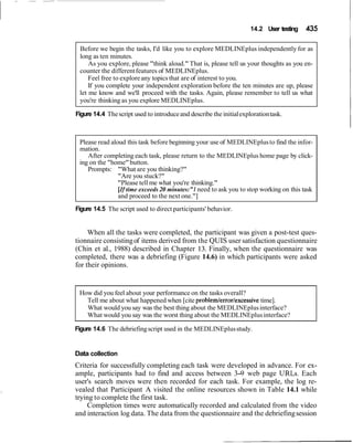 14.2 User testing 435
Before we begin the tasks, I'd like you to explore MEDLINEplus independently for as
long as ten minutes.
As you explore, please "think aloud." That is, please tell us your thoughts as you en-
counter the differentfeatures of MEDLINEplus.
Feel free to exploreany topics that are of interest to you.
If you complete your independent exploration before the ten minutes are up, please
let me know and we'll proceed with the tasks. Again, please remember to tell us what
you're thinking as you explore MEDLINEplus.
Figure 14.4 Thescript used to introduceand describe the initialexplorationtask.
Please read aloud this task before beginning your use of MEDLINEplusto find the infor-
mation.
After completing each task, please return to the MEDLINEplus home page by click-
ing on the "home"button.
Prompts: "What are you thinking?"
"Are you stuck?"
"Please tell me what you're thinking."
[Iftime exceeds 20 minutes:"I need to ask you to stop working on this task
and proceed to the next one."]
Figure 14.5 The script used to direct participants' behavior.
When all the tasks were completed, the participant was given a post-test ques-
tionnaire consistingof items derived from the QUIS user satisfaction questionnaire
(Chin et al., 1988) described in Chapter 13. Finally, when the questionnaire was
completed, there was a debriefing (Figure 14.6) in which participants were asked
for their opinions.
How did you feel about your performance on the tasks overall?
Tell me about what happened when [cite problem/error/excessivetime].
What would you say was the best thing about the MEDLINEplusinterface?
What would you say was the worst thing about the MEDLINEplusinterface?
Figure 14.6 The debriefingscript used in the MEDLINEplusstudy.
Data collection
Criteria for successfully completing each task were developed in advance. For ex-
ample, participants had to find and access between 3-9 web page URLs. Each
user's search moves were then recorded for each task. For example, the log re-
vealed that Participant A visited the online resources shown in Table 14.1 while
trying to complete the first task.
Completion times were automatically recorded and calculated from the video
and interaction log data. The data from the questionnaire and the debriefingsession
 