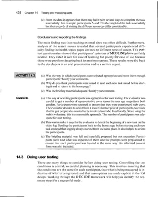 438 Chapter 14 Testing and modelingusers
(c) From the data it appears that there may have been several ways to complete the task
successfully. For example, participants A and C both completed the task successfully
but their recordsof visiting the different resourcesdiffer considerably.
I Conclusions and reporting the findings
The main finding was that reaching external sites was often difficult. Furthermore,
analysis of the search moves revealed that several participants experienced diffi-
culty finding the health topics pages devoted to different types of cancer. The post-
test questionnaire showed that participants' opinions of MEDLINEplus were fairly
neutral. They rated it well for ease of learning but poorly for ease of use because
there were problems in going back to previous screens. These results were fed back
to the developers in an oral presentation and in a written report.
(a) Was the way in which participantswere selected appropriateand were there enough
participants?Justify your comments.
(b) Why do you think participantswere asked to read each new task aloud before start-
ing it and to return to the home page?
1 (c) Was the briefing materialadequate?Justify your comment.
Comments (a) This way of selecting participantswas appropriatefor user testing. The evaluator was
careful to get a number of representative users across the user age range from both
genders. Participantswere screened to ensure that they were experienced web users.
The evaluator decided to select from a local volunteer pool of participants,to ensure
that he got people who wanted to be involved and who lived locally. Since using the
web is voluntary, this is a reasonable approach. The number of participants was ade-
quate for user testing.
(b) Thiswas to make it easy for the evaluator to detect the beginning of a new task on the
video log. Sending the participants back to the home page before starting each new
task ensured that logging always started from the same place. It also helped to orient
the participants.
(c) The briefing material was full and carefully prepared but not excessive. Partici-
pants were told what was expected of them and the prompts were preplanned to
ensure that each participant was treated in the same way. An informed consent
form was also included.
i
14.3 Doing user testing
There are many things to consider before doing user testing. Controlling the test
conditions is central, so careful planning is necessary. This involves ensuring that
the conditions are the same for each participant, that what is being measured is in-
dicative of what is being tested and that assumptions are made explicit in the test
design. Working through the DECIDE framework will help you identify the nec-
essary steps for a successful study.
 