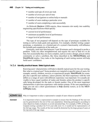 440 Chapier 14 Testing and modeling users
number and type of errors per task
number of errors per unit of time
number of navigations to online help or manuals
number of users making a particular error
number of users completing a task successfully
As Deborah Mayhew (1999) reports, these measures slot neatly into usability
engineering specificationswhich specify:
current level of performance
minimum acceptable level of performance
target level of performance
The type of test prepared will depend on the type of prototype available for
testing as well as study goals and questions. For example, whether testing a paper
prototype, a simulation, or a limited part of a system's functionality will influence
the breadth and complexity of the tasks set.
Generally, each task lasts between 5 and 20 minutes and is designed to probe a
problem. Tasks are often straightforward and require the user to find this or do
that, but occasionallythey are more complex, such as create a design, join an online
community or solve a problem, like those described in the MEDLINEplus and
HutchWorld studies. Easy tasks at the beginning of each testing session will help
build users' confidence.
14.3.4 Identify practical issues: Select typical users
Knowing users' characteristics will help to identify typical users for the user testing.
But what is a typical user? Some products are targeted at specific types of users, for
example, seniors, children, novices,or experienced people. HutchWorld, for exam-
ple, has a specific user audience, cancer patients, but their experience with the web
differs so a range of users with different experience was important. It is usually ad-
visable to have equal numbers of males and females unless the product is specifi-
cally being developed for the male or female market. One of the most important
characteristics is previous experience with similar systems. If the user population is
large you can use a short questionnaire to help identify testers, as in the MED-
LINEplus study.
Why is it important to select a representative sample of users whenever possible?
Comment It is important to have a representative sample to ensure that the findings of the user test
can be generalized to the rest of the user population. Selecting participants according to
clear objectives helps evaluators to avoid unwanted bias. For example, if 90% of the par-
ticipants testing a product for 9-12 year-olds were 12, it would not be representative of
the full age range. The results of the test would be distorted by the large group of users at
the top-end of the age range.
 