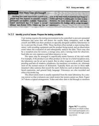 I 14.3 Doing user testing 4.41
14.3.5 Identify ~racticalissues: Prepare the testing conditions
User testing requires the testing environment to be controlled to prevent unwanted
influences and noise that will distort the results. Many companies, such as Mi-
crosoft and IBM, test their products in specially designed usability laboratories to
try to prevent this (Lund, 1994). These facilities often include a main testing labo-
ratory, with recording equipment and the product being tested, and an observation
room where the evaluators sit and subsequently analyze the data. There may also
be a reception area for testers, a storage area, and a viewing room for observers.
Such labs are very expensive and labor-intensive to run.
The space may be arranged to superficially mimic features of the real world.
For example, if the product is an office product or for use in a hotel reception area,
the laboratory can be set up to match. But in other respects it is artificial. Sound-
proofing and lack of windows, telephones, fax machines, co-workers, etc. eliminate
most of the normal sources of distraction. Typically there are two to three wall-
mounted video cameras that record the user's behavior, such as hand movements,
facial expression, and general body language. Utterances are also recorded and
often a keystroke log.
The observation room is usually separated from the main laboratory by a one-
way mirror so that evaluators can watch testers but testers cannot see them. Figure
14.7 shows a typical arrangement. Video and other data is fed through to monitors
Figure 14.7 A usability
laboratory in which evalua-
tors watch participants on a
monitor and through a one-
way mirror.
 