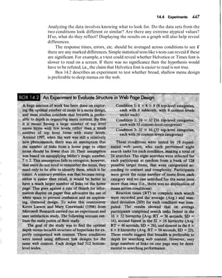 14.4 Experiments 447
Analyzing the data involves knowing what to look for. Do the data sets from the
two conditions look different or similar? Are there any extreme atypical values?
Ifso, what do they reflect? Displaying the results on a graph will also help reveal
differences.
The response times, errors, etc. should be averaged across conditions to see if
there are any marked differences.Simple statistical testslike t-tests can revealif these
are significant. For example,a t-test could reveal whether Helvetica or Times font is
slower to read on a screen. If there was no significance then the hypothesis would
have to be refuted, i.e., the claim that Helvetica font is easier to read is not true.
Box 14.2 describes an experiment to test whether broad, shallow menu design
is preferable to deep menus on the web.
 