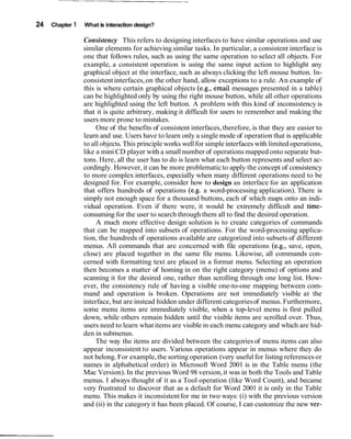 24 Chapter 1 What is interaction design?
Consistency This refers to designing interfaces to have similar operations and use
similar elements for achieving similar tasks. In particular, a consistent interface is
one that follows rules, such as using the same operation to select all objects. For
example, a consistent operation is using the same input action to highlight any
graphical object at the interface, such as always clicking the left mouse button. In-
consistent interfaces,on the other hand, allow exceptions to a rule. An example of
this is where certain graphical objects (e.g., email messages presented in a table)
can be highlighted only by using the right mouse button, while all other operations
are highlighted using the left button. A problem with this kind of inconsistency is
that it is quite arbitrary, making it difficult for users to remember and making the
users more prone to mistakes.
One of the benefits of consistent interfaces,therefore, is that they are easier to
learn and use. Users have to learn only a single mode of operation that is applicable
to all objects.This principle works wellfor simple interfaces with limited operations,
like a mini CD player with a small number of operations mapped onto separate but-
tons. Here, all the user has to do is learn what each button represents and select ac-
cordingly. However, it can be more problematicto apply the concept of consistency
to more complex interfaces, especially when many different operations need to be
designed for. For example, consider how to design an interface for an application
that offers hundreds of operations (e.g. a word-processing application). There is
simply not enough space for a thousand buttons, each of which maps onto an indi-
vidual operation. Even if there were, it would be extremely difficult and time-
consuming for the user to search through them all to find the desired operation.
A much more effective design solution is to create categories of commands
that can be mapped into subsets of operations. For the word-processing applica-
tion, the hundreds of operations available are categorized into subsets of different
menus. All commands that are concerned with file operations (e.g., save, open,
close) are placed together in the same file menu. Likewise, all commands con-
cerned with formatting text are placed in a format menu. Selecting an operation
then becomes a matter of homing in on the right category (menu) of options and
scanning it for the desired one, rather than scrolling through one long list. How-
ever, the consistency rule of having a visible one-to-one mapping between com-
mand and operation is broken. Operations are not immediately visible at the
interface, but are instead hidden under different categoriesof menus. Furthermore,
some menu items are immediately visible, when a top-level menu is first pulled
down, while others remain hidden until the visible items are scrolled over. Thus,
users need to learn what items are visible in each menu category and which are hid-
den in submenus.
The way the items are divided between the categories of menu items can also
appear inconsistent to users. Various operations appear in menus where they do
not belong. For example,the sorting operation (very usefulfor listing referencesor
names in alphabetical order) in Microsoft Word 2001 is in the Table menu (the
Mac Version). In the previous Word 98 version,it was in both the Tools and Table
menus. I always thought of it as a Tool operation (like Word Count), and became
very frustrated to discover that as a default for Word 2001 it is only in the Table
menu. This makes it inconsistentfor me in two ways: (i) with the previous version
and (ii) in the categoryit has been placed. Of course, I can customize the new ver-
 