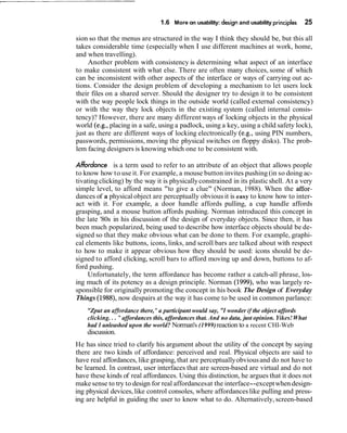 1.6 More on usability: design and usability principles 25
sion so that the menus are structured in the way I think they should be, but this all
takes considerable time (especially when I use different machines at work, home,
and when travelling).
Another problem with consistency is determining what aspect of an interface
to make consistent with what else. There are often many choices, some of which
can be inconsistent with other aspects of the interface or ways of carrying out ac-
tions. Consider the design problem of developing a mechanism to let users lock
their files on a shared server. Should the designer try to design it to be consistent
with the way people lock things in the outside world (called external consistency)
or with the way they lock objects in the existing system (called internal consis-
tency)? However, there are many different ways of locking objects in the physical
world (e.g., placing in a safe, using a padlock, using a key, using a child safety lock),
just as there are different ways of locking electronically (e.g., using PIN numbers,
passwords, permissions, moving the physical switches on floppy disks). The prob-
lem facing designers is knowingwhich one to be consistent with.
Ahbrdance is a term used to refer to an attribute of an object that allows people
to know how to use it. For example, a mouse button invites pushing (in so doing ac-
tivating clicking) by the way it is physicallyconstrained in its plasticshell. At a very
simple level, to afford means "to give a clue" (Norman, 1988). When the affor-
dances of a physical object are perceptually obvious it is easy to know how to inter-
act with it. For example, a door handle affords pulling, a cup handle affords
grasping, and a mouse button affords pushing. Norman introduced this concept in
the late '80s in his discussion of the design of everyday objects. Since then, it has
been much popularized, being used to describe how interface objects should be de-
signed so that they make obvious what can be done to them. For example, graphi-
cal elements like buttons, icons, links, and scroll bars are talked about with respect
to how to make it appear obvious how they should be used: icons should be de-
signed to afford clicking, scroll bars to afford moving up and down, buttons to af-
ford pushing.
Unfortunately, the term affordance has become rather a catch-all phrase, los-
ing much of its potency as a design principle. Norman (1999), who was largely re-
sponsible for originally promoting the concept in his book The Design of Everyday
Things (1988), now despairs at the way it has come to be used in common parlance:
"Zput an affordance there,"a participant would say, "I wonder if the object affords
clicking... "affordances this, affordances that. And no data, just opinion. Yikes!What
had I unleashed upon the world? Norman's (1999)reaction to a recent CHI-Web
discussion.
He has since tried to clarify his argument about the utility of the concept by saying
there are two kinds of affordance: perceived and real. Physical objects are said to
have real affordances, like grasping, that are perceptuallyobviousand do not have to
be learned. In contrast, user interfaces that are screen-based are virtual and do not
have these kinds of real affordances. Using this distinction, he argues that it does not
make sense to try to design for real affordancesat the interface--exceptwhen design-
ing physical devices, like control consoles, where affordances like pulling and press-
ing are helpful in guiding the user to know what to do. Alternatively, screen-based
 