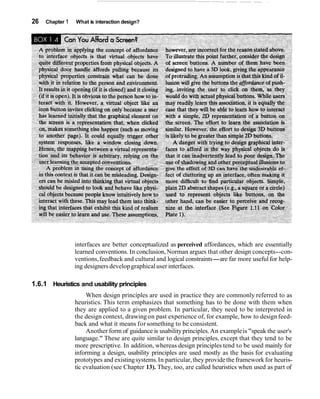 26 Chapter 1 What is interaction design?
interfaces are better conceptualized as perceived affordances, which are essentially
learned conventions. In conclusion, Norman argues that other design concepts--con-
ventions,feedback and cultural and logical constraints-are far more useful for help-
ing designers developgraphicaluser interfaces.
1.6.1 Heuristics and usability principles
When design principles are used in practice they are commonly referred to as
heuristics. This term emphasizes that something has to be done with them when
they are applied to a given problem. In particular, they need to be interpreted in
the design context, drawingon past experience of, for example, how to designfeed-
back and what it means forsomething to be consistent.
Another form of guidance is usabilityprinciples.An exampleis "speak the user's
language." These are quite similar to design principles, except that they tend to be
more prescriptive. In addition, whereas design principles tend to be used mainly for
informing a design, usability principles are used mostly as the basis for evaluating
prototypes and existingsystems.In particular,they providethe frameworkfor heuris-
tic evaluation (see Chapter 13). They, too, are called heuristics when used as part of
 
