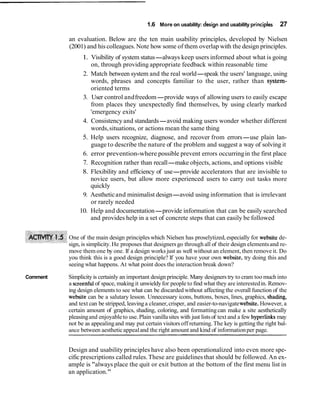 1.6 More on usability: design and usability principles 27
an evaluation. Below are the ten main usability principles, developed by Nielsen
(2001) and his colleagues. Note how some of them overlap with the design principles.
1. Visibility of system status-always keep users informed about what is going
on, through providing appropriate feedback within reasonable time
2. Match between system and the real world-speak the users' language, using
words, phrases and concepts familiar to the user, rather than system-
oriented terms
3. User control andfreedom-provide ways of allowing users to easily escape
from places they unexpectedly find themselves, by using clearly marked
'emergency exits'
4. Consistency and standards-avoid making users wonder whether different
words,situations, or actions mean the same thing
5. Help users recognize, diagnose, and recover from errors-use plain lan-
guage to describe the nature of the problem and suggest a way of solving it
6. error prevention-where possible prevent errors occurringin the first place
7. Recognition rather than recall-make objects, actions, and options visible
8. Flexibility and efficiency of use-provide accelerators that are invisible to
novice users, but allow more experienced users to carry out tasks more
quickly
9. Aestheticand minimalist design-avoid using information that is irrelevant
or rarely needed
10. Help and documentation-provide information that can be easily searched
and provides help in a set of concrete steps that can easily be followed
One of the main design principleswhich Nielsen has proselytized,especially for website de-
sign, is simplicity. He proposes that designersgo through all of their design elementsand re-
move them one by one. If a design works just as well without an element, then remove it. Do
you think this is a good design principle? If you have your own website, try doing this and
seeing what happens. At what point does the interaction break down?
Comment Simplicity is certainly an important design principle. Many designers try to cram too much into
a screenfulof space, makingit unwieldyfor people to find what they are interestedin. Remov-
ing design elements to see what can be discarded without affecting the overall function of the
website can be a salutary lesson. Unnecessary icons, buttons, boxes, lines, graphics, shading,
and text can be stripped, leavinga cleaner,crisper, and easier-to-navigatewebsite.However, a
certain amount of graphics, shading, coloring, and formattingcan make a site aesthetically
pleasingand enjoyableto use. Plain vanillasites with just listsof text and a few hyperlinks may
not be as appealingand may put certain visitorsoff returning.The key is getting the right bal-
ance between aestheticappealand the right amount and kind of informationper page.
Design and usability principles have also been operationalized into even more spe-
cific prescriptions called rules.These are guidelines that should be followed. An ex-
ample is "always place the quit or exit button at the bottom of the first menu list in
an application."
 