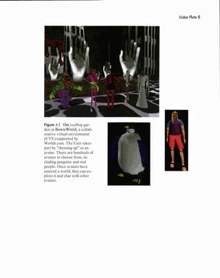 Color Plate5
Figure 4.1 'l'he rooftop gar-
den in BowieWorld, a collab-
orative virtual environment
(CVE) supported by
Worlds.com. The User takes
part by "dressing up" as an
avatar. There are hundreds of
avatars to choose from, in-
cluding penguins and real
people. Once avatars have
entered a world, they can ex-
plore it and chat with other
avatars.
 