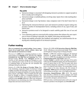 30 Chapter 1 What is interaction design?
Key points
Interaction design is concerned with designing interactive products to support people in
their everydayand workinglives.
Interaction design is multidisciplinary,involving many inputs from wide-reaching disci-
plines and fields.
Interaction design is now big business: many companies want it but don't know how to
do it.
I
Optimizing the interaction between users and interactive products requires taking into
account a number of interdependent factors, includingcontext of use, type of task, and
kind of user.
Interactive products need to be designed to match usability goals like ease of use and
learning.
User experience goals are concernedwith creatingsystems that enhance the user experi-
encein terms of makingit enjoyable, fun, helpful, motivating,and pleasurable.
Design and usability principles,like feedback and simplicity, are useful heuristics for an-
alyzingand evaluating aspects of an interactiveproduct.
Further reading
Here we recommend a few seminal readings. A more compre-
hensive list of useful books, articles, websites, videos, and
other material can be found at our website.
WINOGRAD, T. (1997) From computing machinery to inter-
action design. In P. Denning and R. Metcalfe (eds.) Beyond
Calculation: the Next Fifty Years of Computing. New York:
Springer-Verlag, 14S162. Terry Winograd provides an
overview of how interaction design has emerged as a new
area, explaining how it does not fit into any existing design
or computing fields. He describes the new demands and
challenges facing the profession.
NORMAN, D. (1988) The Design of Everyday Things. New
York: Doubleday, (especially Chapter 1). Norman's writing
is highly accessible and enjoyable to read. He writes exten-
sivelyabout the design and usability of everyday objectslike
doors, faucets, and fridges. These examples provide much
food for thought in relation to designing interfaces. The
Voyager CD-ROM (sadly, now no longer published) of his
collected works ~rovidesadditional videos and animations
NORMAN, D. (1999) ACM Interactions Magazine, MayIJune,
38-42. Affordances,conventions and design. This is a short
and thought-provokingcritique of design principles.
GRUDIN,J. (1990) The computer reaches out: the historical
continuity of interface design. In CHZ'90 Proc. 261-268.
GRUDIN, J. (1989) The case against user interfaceconsistency.
Communicationsof the ACM, 32(10),1164-1173.
Jonathan Grudin is a prolific writer and many of his earlier
works provide thought-provoking and well documented ac-
counts of topical issues in HCI. The first paper talks about
how interface design has expanded to wver many more as-
pects in its relativelyshort history.The second paper, consid-
ered a classic of its time, discusses why the concept of
consistency-which had been universally accepted as good in-
terfacedesign up until then-was in fact highly problematic.
Interactions, JanuarylFebruary 2000, ACM. This special
issue provides a collection of visions, critiques, and sound
bites on the achievementsand future of HCI from a number
of researchers,designers,and practitioners.
that illustrate in an entertaining way many of the problems, IDEO providesa well illustrated online archiveof a range of
design ideas and issues raised in the text. interactive productsit has designed. (see www.ideo.com)
 