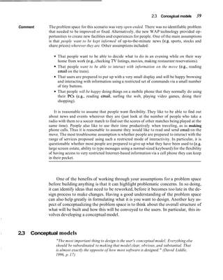 2.3 Conceptual models 39
Comment The problem space for this scenario was very open-ended. There was no identifiable problem
that needed to be improved or fixed. Alternatively, the new WAP technology provided op-
portunities to create new facilities and experiences for people. One of the main assumptions
is that people want to be kept informed of up-to-the-minute news (e.g. sports, stocks and
share prices) wherever they are. Other assumptions included:
That people want to be able to decide what to do in an evening while on their way
home from work (e.g., checking TV listings, movies, making restaurant reservations).
That people want to be able to interact with information on the move (e.g., reading
email on the train).
That users are prepared to put up with a very small display and will be happy browsing
and interacting with information using a restricted set of commands via a small number
of tiny buttons.
That people will be happy doing things on a mobile phone that they normally do using
their PCs (e.g., reading email, surfing the web, playing video games, doing their
shopping).
It is reasonable to assume that people want flexibility. They like to be able to find out
about news and events wherever they are (just look at the number of people who take a
radio with them to a soccer match to find out the scores of other matches being played at the
same time). People also like to use their time productively when traveling, as in making
phone calls. Thus it is reasonable to assume they would like to read and send email on the
move. The most troublesome assumption is whether people are prepared to interact with the
range of services proposed using such a restricted mode of interactivity. In particular, it is
questionable whether most people are prepared to give up what they have been used to (e.g.
large screen estate, ability to type messages using a normal-sized keyboard) for the flexibility
of having access to very restricted Internet-based information via a cell phone they can keep
in their pocket.
One of the benefits of working through your assumptions for a problem space
before building anything is that it can highlight problematic concerns. In so doing,
it can identify ideas that need to be reworked, before it becomes too late in the de-
sign process to make changes. Having a good understanding of the problem space
can also help greatly in formulating what it is you want to design. Another key as-
pect of conceptualizing the problem space is to think about the overall structure of
what will be built and how this will be conveyed to the users. In particular, this in-
volves developing a conceptual model.
2.3 Conceptual models
"The most important thing to design is the user's conceptual model. Everything else
should be subordinated to making that model clear, obvious, and substantial. That
is almost exactly the opposite of how most software is designed." (David Liddle,
1996, p. 17)
 