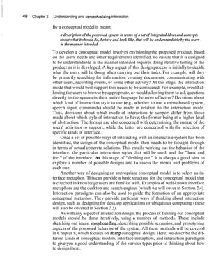 40 Chapter 2 Understanding and conceptualizinginteraction
By a conceptual model is meant:
a description of the proposed system in terms of a set of integrated ideas and concepts
about what it should do, behave and look like, that will be understandableby the users
in the manner intended.
To develop a conceptual model involves envisioning the proposed product, based
on the users' needs and other requirements identified. To ensure that it is designed
to be understandable in the manner intended requires doing iterative testing of the
product as it is developed. A key aspect of this design process is initially to decide
what the users will be doing when carrying out their tasks. For example, will they
be primarily searching for information, creating documents, communicating with
other users, recording events, or some other activity? At this stage, the interaction
mode that would best support this needs to be considered. For example, would al-
lowing the users to browse be appropriate, or would allowing them to ask questions
directly to the system in their native language be more effective? Decisions about
which kind of interaction style to use (e.g., whether to use a menu-based system,
speech input, commands) should be made in relation to the interaction mode.
Thus, decisions about which mode of interaction to support differ from those
made about which style of interaction to have; the former being at a higher level
of abstraction. The former are also concerned with determining the nature of the
users' activities to support, while the latter are concerned with the selection of
specific kinds of interface.
Once a set of possible ways of interacting with an interactive system has been
identified, the design of the conceptual model then needs to be thought through
in terms of actual concrete solutions. This entails working out the behavior of the
interface, the particular interaction styles that will be used, and the "look and
feel" of the interface. At this stage of "fleshing out," it is always a good idea to
explore a number of possible designs and to assess the merits and problems of
each one.
Another way of designing an appropriate conceptual model is to select an in-
terface metaphor. This can provide a basic structure for the conceptual model that
is couched in knowledge users are familiar with. Examples of well-known interface
metaphors are the desktop and search engines (which we will cover in Section 2.4).
Interaction paradigms can also be used to guide the formation of an appropriate
conceptual metaphor. They provide particular ways of thinking about interaction
design, such as designing for desktop applications or ubiquitous computing (these
will also be covered in Section 2.5).
As with any aspect of interaction design, the process of fleshing out conceptual
models should be done iteratively, using a number of methods. These include
sketching out ideas, storyboarding, describing possible scenarios, and prototyping
aspects of the proposed behavior of the system. All these methods will be covered
in Chapter 8, which focuses on doing conceptual design. Here, we describe the dif-
ferent kinds of conceptual models, interface metaphors, and interaction paradigms
to give you a good understanding of the various types prior to thinking about how
to design them.
 