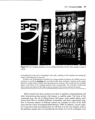 2.3 Conceptual models 43
Figure 2.3 Two vending machines, (a) one selling soft drinks, (b) the other selling a range of
snacks.
misreading the code and or mistyping in the code, resulting in the machine not issuing the
snack or providing the wrong sort.
A better way of designing an interface for a large number of choices of variable cost is to
continue to use direct mapping, but use buttons that show miniature versions of the snacks
placed in a large matrix (rather than showing actual versions). This would use the available
space at the front of the vending machine more economically. The customer would need
only to press the button of the object chosen and put in the correct amount of money.
Much research has been carried out on how to optimize command-based and
other instruction-giving systems with respect to usabilty goals. The form of the
commands (e.g., the use of abbreviations, full names, icons, and/or labels), their
syntax (how best to combine different commands), and their organization (e.g.,
how to structure options in different menus) are examples of some of the main
areas that have been investigated (Shneiderman, 1998). In addition, various cogni-
tive issues have been investigated that we will look at in the next chapter, such as
the problems people have in remembering the names of a set of commands. Less
 