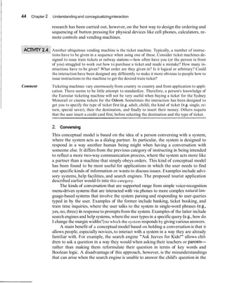 44 Chapter 2 Understandingand conceptualizinginteraction
research has been carried out, however, on the best way to design the ordering and
sequencing of button pressing for physical devices like cell phones, calculators, re-
mote controls and vending machines.
Another ubiquitous vending machine is the ticket machine. Typically, a number of instruc-
tions have to be given in a sequence when using one of these. Consider ticket machines de-
signed to issue train tickets at railway stations-how often have you (or the person in front
of you) struggled to work out how to purchase a ticket and made a mistake? How many in-
structions have to be given? What order are they given in? Is it logical or arbitrary? Could
the interaction have been designed any differently to make it more obvious to people how to
issue instructions to the machine to get the desired train ticket?
Comment Ticketing machines vary enormously from country to country and from application to appli-
cation. There seems to be little attempt to standardize. Therefore, a person's knowledge of
the Eurostar ticketing machine will not be very useful when buying a ticket for the Sydney
Monorail or cinema tickets for the Odeon. Sometimes the interaction has been designed to
get you to specify the type of ticket first (e.g. adult, child), the kind of ticket (e.g. single, re-
turn, special saver), then the destination, and finally to insert their money. Others require
that the user insert a credit card first, before selecting the destination and the type of ticket.
2. Conversing
This conceptual model is based on the idea of a person conversing with a system,
where the system acts as a dialog partner. In particular, the system is designed to
respond in a way another human being might when having a conversation with
someone else. It differs from the previous category of instructing in being intended
to reflect a more two-way communication process, where the system acts more like
a partner than a machine that simply obeys orders. This kind of conceptual model
has been found to be most useful for applications in which the user needs to find
out specific kinds of information or wants to discuss issues. Examples include advi-
sory systems, help facilities, and search engines. The proposed tourist application
described earlier would fit into this category.
The kinds of conversation that are supported range from simple voice-recognition
menu-driven systems that are interacted with via phones to more complex natural-lan-
guage-based systems that involve the system parsing and responding to user queries
typed in by the user. Examples of the former include banking, ticket booking, and
train time inquiries, where the user talks to the system in single-word phrases (e.g.,
yes, no, three) in responseto promptsfrom the system. Examples of the latter include
search engines and help systems, where the user typesin a specificquery (e.g., how do
I change the margin widths?) to which the system responds by giving various answers.
A main benefit of a conceptual model based on holding a conversation is that it
allows people, especially novices, to interact with a system in a way they are already
familiar with. For example, the search engine "Ask Jeeves for Kids!" allows chil-
dren to ask a question in a way they would when asking their teachers or parents-
rather than making them reformulate their question in terms of key words and
Boolean logic. A disadvantage of this approach, however, is the misunderstandings
that can arise when the search engine is unable to answer the child's question in the
 
