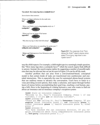 2.3 Conceptual models 45
You asked: How many legs does a ceyipede have?
Jeeves knows these answers:
Where can I find a definition for the math term
leg?
Where can I find a concise encvclo~ediaarticle on ?, .
centipedes?
Where can I see an image of the human-
appendix?
Why does my leg or other limb fall asleep?
Where can I find advice on controlling the garden pest ?
millipedes and centipedes?
Figure 2.4 Theresponsefrom"Ask
ources from Britannica.com on JeevesforKids!"searchenginewhen
asked"how manylegsdoesacen-
tipedehave?"
way the child expects.For example,a child might type in a seeminglysimple question,
like "How many legs does a centipede have?" which the search engine finds difficult
to answer. Instead, the search engine replies by suggesting a number of possible web-
sites that may be relevant but-as can be seen in Figure 2.4-can be off the mark.
Another problem that can arise from a conversational-based, conceptual
model is that certain kinds of tasks are transformed into cumbersome and one-
sided interactions. This is especially the case for automated phone-based systems
that use auditory menus to advance the conversation. Users have to listen to a
voice providing several options, then make a selection, and repeat through further
layers of menus before accomplishing their goal (e.g., reaching a real human, pay-
ing a bill). Here is the beginning of a dialog between a user who wants to find out
about car insurance and an insurance company's reception system:
<user dials an insurance company>
"Welcome to St. Paul's Insurance Company. Press 1 if new
customer, 2 if you are an existing customer".
<user presses 1>
"Thank you for calling St. Paul's Insurance Company. If you
require house insurance press 1, car insurance press 2,
travel insurance press 3, health insurance press 4, other
press 5"
<user presses 2>
"You have reached the car insurance division. If you re-
quire information about fully comprehensive insurance press
1, 3rd-party insurance press 2 . . ."
 