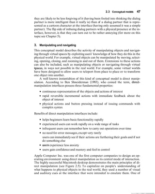 2.3 Conceptual models 47
they are likely to be less forgiving of it (having been fooled into thinking the dialog
partner is more intelligent than it really is) than of a dialog partner that is repre-
sented as a cartoon character at the interface (having only assumed it was a simple
partner). The flip side of imbuing dialog partners with a physical presence at the in-
terface, however, is that they can turn out to be rather annoying (for more on this
topic see Chapter 5).
3. Manipulating and navigating
This conceptual model describes the activity of manipulating objects and navigat-
ing through virtual spaces by exploiting users' knowledge of how they do this in the
physical world. For example, virtual objects can be manipulated by moving, select-
ing, opening, closing, and zooming in and out of them. Extensions to these actions
can also be included, such as manipulating objects or navigating through virtual
spaces, in ways not possible in the real world. For example, some virtual worlds
have been designed to allow users to teleport from place to place or to transform
one object into another.
A well known instantidtion of this kind of conceptual model is direct manip-
ulation. According to Ben Shneiderman (1983), who coined the term, direct-
manipulation interfaces possess three fundamental properties:
continuous representation of the objects and actions of interest
rapid reversible incremental actions with immediate feedback about the
object of interest
physical actions and button pressing instead of issuing commands with
complex syntax
Benefitsof direct manipulation interfaces include:
helps beginners learn basicfunctionality rapidly
experienced users can work rapidly on a wide range of tasks
infrequent users can remember how to carry out operations over time
no need for error messages,except very rarely
users can immediately see if their actions are furthering their goals and if not
do something else
useis experience less anxiety
users gain confidence and mastery and feel in control
Apple Computer Inc. was one of the first computer companies to design an op-
erating environment using direct manipulation as its central mode of interaction.
The highly successful Macintosh desktop demonstrates the main principles of di-
rect manipulation (see Figure 2.5). To capitalize on people's understanding of
what happens to physical objects in the real world, they used a number of visual
and auditory cues at the interface that were intended to emulate them. One of
 