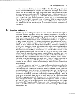 2.4 Interface metaphors 55
The down side of mixing interaction moqes is that the underlying conceptual
model can end up being more complex and ambiguous, making it more difficult
for the user to understand and learn. For example, some operating and word-pro-
cessing systems now make it possible for the user to carry out the same activity in
a number of different ways (e.g., to delete a file the user can issue a command
like CtrlD, speak to the computer by saying "delete file," or drag an icon of the
file to the recycle bin). Users will have to learn the different styles to decide
which they prefer. Inevitably, the learning curve will be steeper, but in the long
run the benefits are that it enables users to decide how they want to interact with
the system.
2.4 Interface metaphors
Another way of describing conceptual models is in terms of interface metaphors.
By this is meant a conceptual model that has been developed to be similar in
some way to aspects of a physical entity (or entities) but that also has its own be-
haviors and properties. Such models can be based on an activity or an object or
both. As well as being categorized as conceptual models based on objects, the
desktop and the spreadsheet are also examples of interface metaphors. Another
example of an interface metaphor is a "search engine." The tool has been de-
signed to invite comparison with a physical object-a mechanical engine with
several parts working-together with an everyday action-searching by looking
through numerous files in many different places to extract relevant information.
The functions supported by a search engine also include other features besides
those belonging to an engine that searches, such as listing and prioritizing the re-
sults of a search. It also does these actions in quite different ways from how a me-
chanical engine works or how a human being might search a library for books on
a given topic. The similarities alluded to by the use of the term "search engine,"
therefore, are at a very general conceptual level. They are meant to conjure up
the essence of the process of finding relevant information, enabling the user to
leverage off this "anchor" further understanding of other aspects of the function-
ality provided.
Interface metaphors are based on conceptual models that combine familiar
knowledge with new concepts. As mentioned in Box 2.2, the Star was based on a
conceptual model of the familiar knowledge of an office. Paper, folders, filing cabi-
nets, and mailboxes were represented as icons on the screen and were designed to
possess some of the properties of their physical counterparts. Dragging a document
icon across the desktop screen was seen as equivalent to picking up a piece of
paper in the physical world and moving it (but of course is a very different action).
Similarly, dragging an electronic document onto an electronic folder was seen as
being analogous to placinga physical document into a physical cabinet. In addition,
new concepts that were incorporated as part of the desktop metaphor were opera-
tions that couldn't be performed in the physical world. For example, electronic files
could be placed onto an icon of a printer on the desktop, resulting in the computer
printing them out.
 