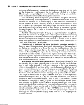 58 Chapter 2 Understanding and conceptualizing interaction
not matter whether rules are contravened. Once people understand why the bin is
on the desktop, they readily accept that the real-world rule had to be broken.
Moreover, the unexpected juxtaposition of the bin on the desktop can draw to the
user's attention the additional functionality that it provides.
Too constraining. Another argument against interface metaphors is that they
are too constraining, restricting the kinds of computational tasks that would be
useful at the interface. An example is trying to open a file that is embedded in
several hundreds of files in a directory. Having to scan through hundreds of icons
on a desktop or scroll through a list of files seems a very inefficient way of doing
this. As discussed earlier, a better way is to allow the user to instruct the computer
to open the desired file by typing in its name (assuming they can remember the
name of the file).
Conflicts with design principles. By trying to design the interface metaphor to
fit in with the constraints of the physical world, designers are forced into making
bad design solutions that conflict with basic design principles. Ted Nelson sets up
the trash can again as an example of such violation: "a hideous failure of consis-
tency is the garbage can on the Macintosh, which means either "destroy this" or
"eject it for safekeeping" (Nelson,1990).
Not being able to understand the system functionality beyond the metaphor. It
has been argued that users may get fixed in their understanding of the system based
on the interface metaphor. In so doing, they may find it difficult to see what else
can be done with the system beyond the actions suggested by the interface
metaphor. Nelson (1990) also argues that the similarity of interface metaphors to
any real objects in the world is so tenuous that it gets in the way more than it helps.
We would argue the opposite: because the link is tenuous and there are only a cer-
tain number of similarities, it enables the user to see both the dissimilarities and
how the metaphor has been extended.
Overly literal translation of existing bad designs. Sometimes designers fall into
the trap of trying to create a virtual object to resemble a familiar physical object
that is itself badly designed. A well-known example is the virtual calculator,
which is designed to look and behave like a physical calculator. The interface of
many physical calculators, however, has been poorly designed in the first place,
based on poor conceptual models, with excessive use of modes, poor labeling of
functions, and difficult-to-manipulate key sequences (Mullet and Sano, 1995).
The design of the calculator in Figure 2.10(a) has even gone as far as replicating
functions needing shift keys (e.g., deg, oct, and hex), which could have been re-
designed as dedicated software buttons. Trying to use a virtual calculator that has
been designed to emulate a poorly designed physical calculator is much harder
than using the physical device itself. A better approach would have been for the
designers to think about how to use the computational power of the computer to
support the kinds of tasks people need to do when doing calculations (cf. the
spreadsheet design). The calculator in Figure 2.10(b) has tried to do this to some
extent, by moving the buttons closer to each other (minimizing the amount of
mousing) and providing flexible display modes with one-to-one mappings with
different functions.
 