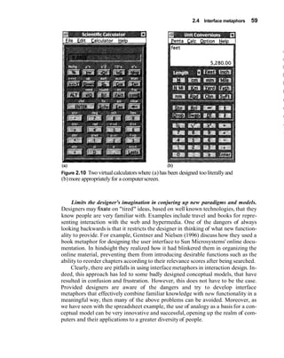 2.4 Interface metaphors 59
(b)
Figure 2.10 Two virtualcalculatorswhere (a)has been designed tooliterallyand
(b)more appropriatelyfor a computerscreen.
Limits the designer's imagination in conjuring up new paradigms and models.
Designers may h a t e on "tired" ideas, based on well known technologies, that they
know people are very familiar with. Examples include travel and books for repre-
senting interaction with the web and hypermedia. One of the dangers of always
looking backwards is that it restricts the designer in thinking of what new function-
ality to provide. For example, Gentner and Nielsen (1996) discuss how they used a
book metaphor for designing the user interface to Sun Microsystems' online docu-
mentation. In hindsight they realized how it had blinkered them in organizing the
online material, preventing them from introducing desirable functions such as the
ability to reorder chapters according to their relevance scores after being searched.
Clearly, there are pitfalls in using interface metaphors in interaction design. In-
deed, this approach has led to some badly designed conceptual models, that have
resulted in confusion and frustration. However, this does not have to be the case.
Provided designers are aware of the dangers and try to develop interface
metaphors that effectively combine familiar knowledge with new functionality in a
meaningful way, then many of the above problems can be avoided. Moreover, as
we have seen with the spreadsheet example, the use of analogy as a basis for a con-
ceptual model can be very innovative and successful, opening up the realm of com-
puters and their applications to a greater diversityof people.
 