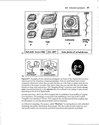 2.5 Interactionparadigms 61 I
Figure 2.11 Examples of new interaction paradigms: (a) Some of the original devices devel-
oped as part of the ubiquitous computing paradigm. Tabs are small hand-sized wireless
computers which know where they are and who they are with. Pads are paper-sized devices
connected to the system via radio. They know where they are and who they are with. Live-
boards are large wall sized devices. The "Dangling String" created by artist Natalie Jeremi-
jenko was attached directly to the ethernet that ran overhead in the ceiling. It spun around
depending on the level of digital traffic.
(b) Ishii and Ulmer, MIT Lab (1997) Tangible bits: from GUIs of desktop PCs to Tangible
User Interfaces. The paradigm is concerned with establishing a new type of HCI called
"Tangible User Interfaces" (TUIs). TUIs augment the real physical world by coupling digi-
tal information to everyday physical objects and environments.
(c) Affective Computing: The project, called "BlueEyes," is creating devices with embedded
technology that gather information about people. This face (with movable eyebrows, eyes
and mouth) tracks your movements and facial expressions and responds accordingly.
 