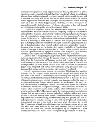 2.5 Interaction paradigms 63
communication presented many opportunities for thinking about how to embed
such technologies on people in the clothes they wear. Jewelry, head-mounted caps,
glasses,shoes, and jackets have all been experimented with to provide the user with
a means of interacting with digital information while on the move in the physical
world. Applications that have been developed include automatic diaries that keep
users up to date on what is happening and what they need to do throughout the
day, and tour guides that inform users of relevant information as they walk through
an exhibition and other public places (Rhodes et al., 1999).
Tangible bits, augmented reality, and physicaUvirtua1 integration. Another de-
velopment that has evolved from ubiquitous computing is tangible user interfaces
or tangible bits (Ishii and Ullmer, 1997). The focus of this paradigm is the "integra-
tion of computational augmentations into the physical environment", in other
words, finding ways to combine digital information with physical objects and sur-
faces (e.g., buildings) to allow people to carry out their everyday activities. Exam-
ples include physical books embedded with digital information,greeting cards that
play a digital animation when opened, and physical bricks attached to virtual ob-
jects that when grasped have a similar effect on the virtual objects. Another illus-
tration of this approach is the one described in Chapter 1 of an enjoyable interface,
in which a person could use a physical hammer to hit a physical key with corre-
sponding virtual representations of the action being displayed on a screen.
Another part of this paradigm is augmented reality, where virtual representa-
tions are superimposed on physical devices and objects (as shown in Figure 2.1 on
Color Plate 2). Bridging the gulf between physical and virtual worlds is also cur-
rently undergoing much research. One of the earlier precursors of this work was
the Digital Desk (Wellner, 1993). Physical office tools, like books, documents and
paper, were integrated with virtual representations, using projectors and video
cameras. Both virtual and real documents were seamlessly combined.
Attentive environments and transparent computing. This interaction paradigm
proposes that the computer attend to user's needs through anticipating what the
user wants to do. Instead of users being in control, deciding what they want to do and
where to go, the burden should be shifted onto the computer. In this sense the mode
of interaction is much more implicit: computer interfaces respond to the user's ex-
pressions and gestures. Sensor-rich environments are used to detect the user's cur-
rent state and needs. For example, cameras can detect where people are looking on
a screen and decide what to display accordingly. The system should be able to de-
termine when someone wants to make a call and which websites they want to visit
at particular times. IBM's BlueEyes project is developing a range of computational
devices that use non-obtrusive sensing technology, including videos and micro-
phones, to track and identify users' actions. This information is then analyzed with
respect to where users are looking, what they are doing, their gestures, and their fa-
cial expressions. In turn, this is coded in terms of the users' physical, emotional or
informational state and is then used to determine what information they would
like. For example, a BlueEyes-enabled computer could become active when a user
first walks into a room, firing up any new email messages that have arrived. If the
user shakes his or her head, it would be interpreted by the computer as "I don't
want to read them,"and instead show a listing of their appointmentsfor that day.
 