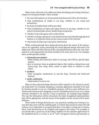 2.6 From conceptual models to physical design 65
Many issues will need to be addressed when developing and testing initial pro-
totypes of conceptual models. These include:
the way informationis to be presented and interacted with at the interface
what combinations of media to use (e.g., whether to use sound and
animations)
the kind of feedback that will be provided
what combinations of input and output devices to use (e.g., whether to use
speech,keyboard plus mouse, handwriting recognition)
whether to provide agents and in what format
whether to design operations to be hardwired and activated through physical
buttons or to represent them on the screen as part of the software
what kinds of help to provide and in what format
While working through these design decisions about the nature of the interac-
tion to be supported, issues concerning the actual physical design will need to be
addressed. These will often fall out of the conceptualdecisions about the way infor-
mation is to be represented, the kind of media to be used, and so on. For example,
these would typically include:
information presentation
-which dialogs and interaction styles to use (e.g., form fill-ins, speech input,
menus)
-how to structure items in graphical objects, like windows, dialog boxes and
menus (e.g., how many items, where to place them in relation to each
other)
feedback
-what navigation mechanisms to provide (e.g., forward and backward
buttons)
media combination
-which kinds of icons to use
Many of these physical design decisions will be specific to the interactive prod-
uct being built. For example, designing a calendar application intended to be used
by business people to run on a handheld computer will have quite different con-
straints and concerns from designing a tool forscheduling trains to run over a large
network, intended to be used by a team of operators via multiple large displays.
The way the information will be structured, the kinds of graphical representations
that will be appropriate, and the layout of the graphics on the screens will be quite
different.
These kinds of design decisions are very practical, needing user testing to en-
sure that they meet with the usabilitygoals. It is likely that numerous trade-offs will
surface,so it is important to recognizethat there is no right or wrong way to resolve
these. Each decision has to be weighed with respect to the others. For example, if
you decide that a good way of providing visibility for the calendar application on
the handheld device is to have a set of "soft" navigation buttons permanently as
 