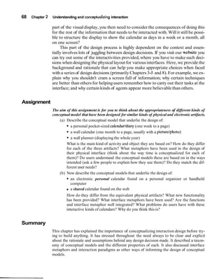68 Chapter 2 Understanding and conceptualizing interaction
part of the visual display, you then need to consider the consequences of doing this
for the rest of the information that needs to be interacted with. Will it still be possi-
ble to structure the display to show the calendar as days in a week or a month, all
on one screen?
This part of the design process is highly dependent on the context and essen-
tially involves lots of juggling between design decisions. If you visit our website you
can try out some of the interactivities provided,where you have to make such deci-
sions when designing the physicallayout for variousinterfaces. Here, we provide the
background and rationale that can help you make appropriate choices when faced
with a seriesof design decisions (primarily Chapters 3-5 and 8).For example, we ex-
plain why you shouldn't cram a screen full of information; why certain techniques
are better than others for helpingusers remember how to carry out their tasks at the
interface; and why certain kinds of agents appear more believablethan others.
Assignment
The aim of this assignment is for you to think about the appropriateness of different kinds of
conceptual model that have been designed for similar kinds of physical and electronic artifacts.
(a) Describe the conceptual model that underlie the design of:
a personal pocket-sized calendarldiary (one week to a page)
a wall calendar (one month to a page, usually with a picturelphoto)
a wall planner (displaying the whole year)
What is the main kind of activity and object they are based on? How do they differ
for each of the three artifacts? What metaphors have been used in the design of
their physical interface (think about the way time is conceptualized for each of
them)? Do users understand the conceptual models these are based on in the ways
intended (ask a few people to explain how they use them)? Do they match the dif-
ferent user needs?
(b) Now describe the conceptual models that underlie the design of:
an electronic personal calendar found on a personal organizer or handheld
computer
a shared calendar found on the web
How do they differ from the equivalent physical artifacts? What new functionality
has been provided? What interface metaphors have been used? Are the functions
and interface metaphor well integrated? What problems do users have with these
interactive kinds of calendars? Why do you think this is?
Summary
This chapter has explained the importance of conceptualizing interaction design before try-
ing to build anything. It has stressed throughout the need always to be clear and explicit
about the rationale and assumptions behind any design decision made. It described a taxon-
omy of conceptual models and the different properties of each. It also discussed interface
metaphors and interaction paradigms as other ways of informing the design of conceptual
models.
 