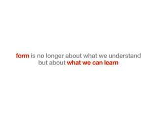 form is no longer about what we understand
        but about what we can learn
 