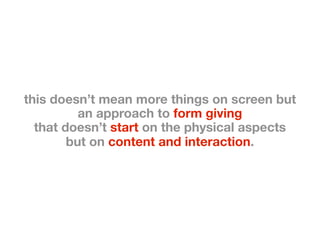 this doesn’t mean more things on screen but
          an approach to form giving
  that doesn’t start on the physical aspects
        but on content and interaction.
 