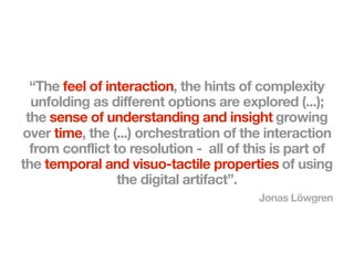 “The feel of interaction, the hints of complexity
  unfolding as different options are explored (...);
 the sense of understanding and insight growing
over time, the (...) orchestration of the interaction
  from conflict to resolution - all of this is part of
the temporal and visuo-tactile properties of using
                 the digital artifact”.
                                         Jonas Löwgren
 