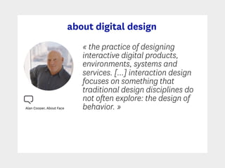 about digital design
Alan Cooper, About Face
« the practice of designing
interactive digital products,
environments, systems and
services. […] interaction design
focuses on something that
traditional design disciplines do
not often explore: the design of
behavior. »
 