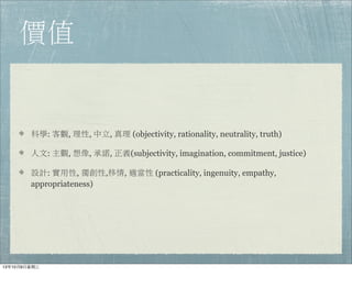價值
科學: 客觀, 理性, 中立, 真理 (objectivity, rationality, neutrality, truth)
人文: 主觀, 想像, 承諾, 正義(subjectivity, imagination, commitment, justice)
設計: 實用性, 獨創性,移情, 適當性 (practicality, ingenuity, empathy,
appropriateness)
13年10月9⽇日星期三
 