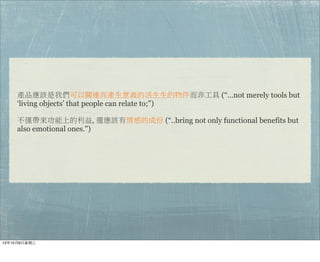 產品應該是我們可以關連而產生意義的活生生的物件而非工具 (“…not merely tools but
‘living objects’ that people can relate to;")
不僅帶來功能上的利益, 還應該有情感的成份 (“..bring not only functional benefits but
also emotional ones.")
13年10月9⽇日星期三
 