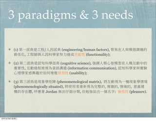 3 paradigms & 3 needs
(1) 第一派典是工程/人因派典 (engineering/human factors), 聚焦在人與機器調適的
最佳化, 工程師與人因科學家努力達成功能性 (functionality);
(2) 第二派典是認知科學派典 (cognitive science), 強調人類心智模型在人機互動中的
重要性, 互動過程被視為資訊溝通 (information communication), 認知科學家與實驗
心理學家感興趣於如何增進易用性 (usability);
(3) 第三派典是現象學矩陣 (phenomenological matrix),  將互動視為一種現象學情境
(phenomenologically situated), 將使用者重新視為完整的, 複雜的, 情境的,  意義建
構的存在體, 呼應著 Jordan 無法仔細分類, 但勉強給出一個名字:  愉悅性 (pleasure).
13年10月9⽇日星期三
 