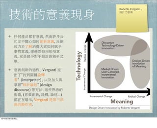 技術的意義現身
任何產品都有意義, 然而許多公
司並不關心如何創新意義, 反倒
致力於了解消費大眾如何賦予
事物意義, 卻赫然發現那項意
義, 竟是競爭對手設計的創新之
舉.
意義創新的過程,  Verganti 提
出了"找到關鍵詮釋
者" (interpreter) , 以及加入與
掌握"設計論述" (design
discourse) 等方法. 這些熟悉的
術語, (意義創新, 詮釋, 論述…)
都在在暗示, Verganti 是第三派
典的鼓吹者.
Roberto Verganti ,
設計力創新
13年10月9⽇日星期三
 