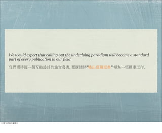 We would expect that calling out the underlying paradigm will become a standard
part of every publication in our field.
我們期待每一個互動設計的論文發表, 都應該將"喚出底層派典" 視為一項標準工作.
13年10月9⽇日星期三
 