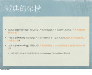 派典的架構
認識論 (epistemology) 關心的是”人類如何認識其外在世界”, 也就是”人與知識的關
係是什麼”
本體論 (ontology) 關心的是: 人作為一個研究者,  必然要思考, 這個被研究的對象, 其
本體是什麼?
方法論 (methodology) 所關心的: 人應該用什麼方法來認識他相信是可以認識的對
象?
運用這樣的方法論, 有什麼實際可操作的方法 (methods), 工具 (toolkits) 來獲取知識
13年10月9⽇日星期三
 