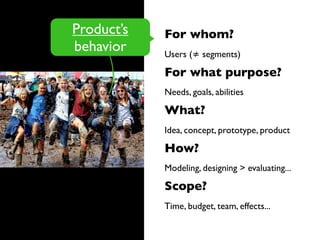 For whom?
Users (≠ segments)
For what purpose?
Needs, goals, abilities
What?
Idea, concept, prototype, product
How?
Modeling, designing > evaluating...
Scope?
Time, budget, team, effects...
Product’s
behavior
 