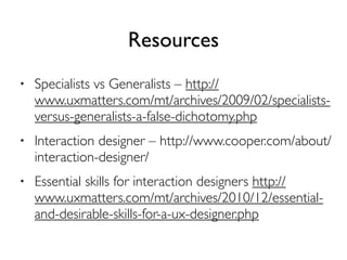 Resources
• Specialists vs Generalists – http://
www.uxmatters.com/mt/archives/2009/02/specialists-
versus-generalists-a-false-dichotomy.php
• Interaction designer – http://www.cooper.com/about/
interaction-designer/
• Essential skills for interaction designers http://
www.uxmatters.com/mt/archives/2010/12/essential-
and-desirable-skills-for-a-ux-designer.php
 