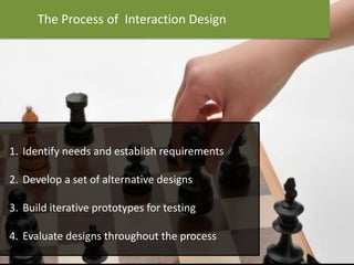 The Process of Interaction Design
1. Identify needs and establish requirements
2. Develop a set of alternative designs
3. Build iterative prototypes for testing
4. Evaluate designs throughout the process
 