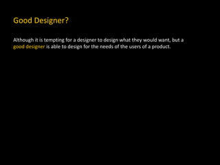 Good Designer?
Although it is tempting for a designer to design what they would want, but a
good designer is able to design for the needs of the users of a product.
 