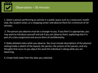 Observation – 30 minutes
1. Select a person performing an activity in a public space such as a restaurant, health
club, the student union, or a shopping center and observe them for a minimum of 10
minutes.
2. The person you observe must be a stranger to you. If you feel it is appropriate, you
may want to introduce yourself and ask if you can observe them, explaining that it is
part of a class assignment and assure them of confidentiality.
3. Make detailed notes while you observe. You must include descriptions of the physical
setting (make a sketch of the layout), the person, the actions of the person, and any
thoughts that occur to you about the work the individual is doing while you are
observing.
4. Create field notes from the data you collected.
 