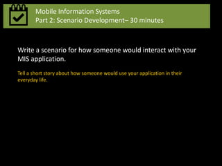 Mobile Information Systems
Part 2: Scenario Development– 30 minutes
Write a scenario for how someone would interact with your
MIS application.
Tell a short story about how someone would use your application in their
everyday life.
 
