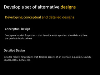 Develop a set of alternative designs
Developing conceptual and detailed designs
Conceptual Design
Conceptual models for products that describe what a product should do and how
the product should behave
Detailed Design
Detailed models for products that describe aspects of an interface, e.g. colors, sounds,
images, icons, menus, etc.
 