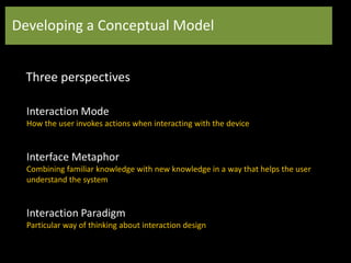 Developing a Conceptual Model
Three perspectives
Interaction Mode
How the user invokes actions when interacting with the device
Interface Metaphor
Combining familiar knowledge with new knowledge in a way that helps the user
understand the system
Interaction Paradigm
Particular way of thinking about interaction design
 