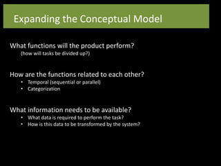 What functions will the product perform?
(how will tasks be divided up?)
How are the functions related to each other?
• Temporal (sequential or parallel)
• Categorization
What information needs to be available?
• What data is required to perform the task?
• How is this data to be transformed by the system?
Expanding the Conceptual Model
 