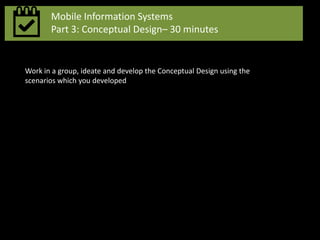 Mobile Information Systems
Part 3: Conceptual Design– 30 minutes
Work in a group, ideate and develop the Conceptual Design using the
scenarios which you developed
 
