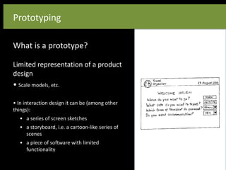 Prototyping
What is a prototype?
Limited representation of a product
design
• Scale models, etc.
• In interaction design it can be (among other
things):
• a series of screen sketches
• a storyboard, i.e. a cartoon-like series of
scenes
• a piece of software with limited
functionality
 