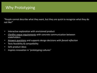 Why Prototyping
“People cannot describe what they want, but they are quick to recognize what they do
not like!”
• Interactive exploration with envisioned product
• Clarifies vague requirements with concrete communication between
stakeholders
• Answers questions and supports design decisions with forced reflection
• Tests feasibility & compatibility
• Sells product ideas
• Inspires innovation in “prototyping cultures”
 