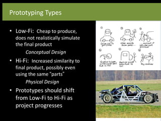 Prototyping Types
• Low-Fi: Cheap to produce,
does not realistically simulate
the final product
Conceptual Design
• Hi-Fi: Increased similarity to
final product, possibly even
using the same “parts”
Physical Design
• Prototypes should shift
from Low-Fi to Hi-Fi as
project progresses
 